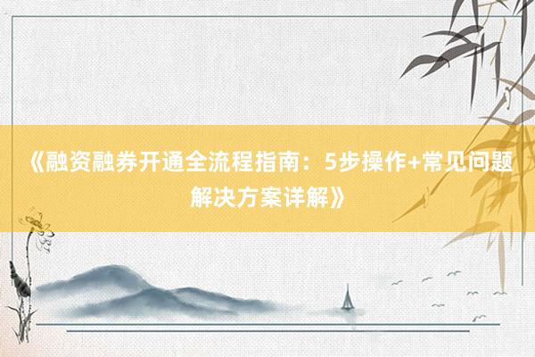 《融资融券开通全流程指南：5步操作+常见问题解决方案详解》