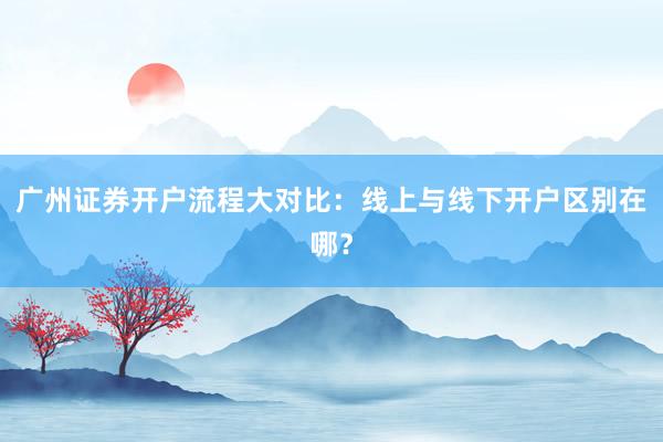 广州证券开户流程大对比：线上与线下开户区别在哪？
