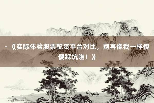 - 《实际体验股票配资平台对比，别再像我一样傻傻踩坑啦！》
