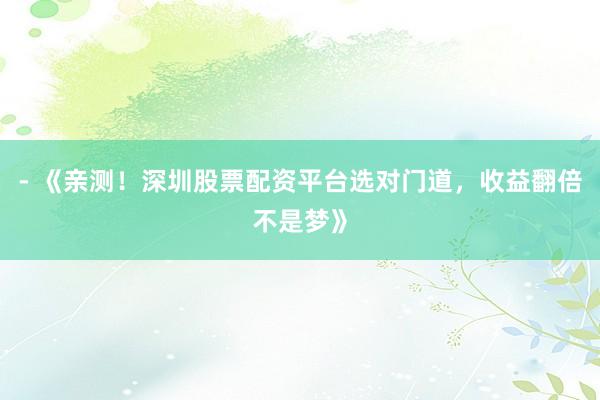 - 《亲测！深圳股票配资平台选对门道，收益翻倍不是梦》