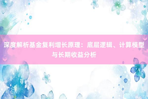 深度解析基金复利增长原理：底层逻辑、计算模型与长期收益分析