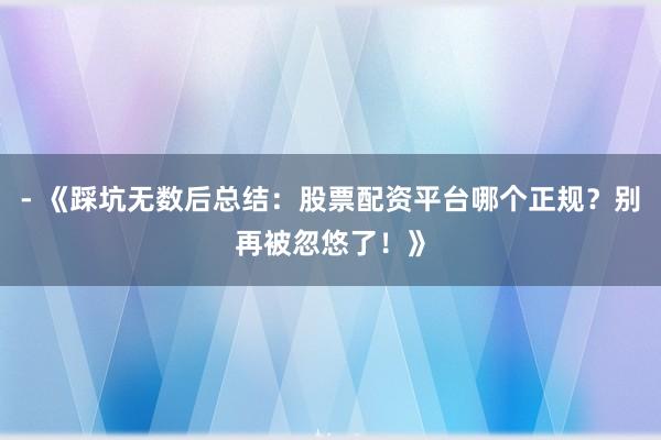 - 《踩坑无数后总结：股票配资平台哪个正规？别再被忽悠了！》