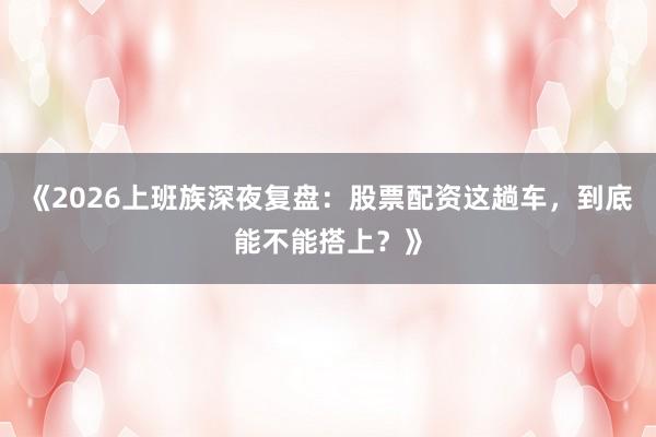 《2026上班族深夜复盘：股票配资这趟车，到底能不能搭上？》