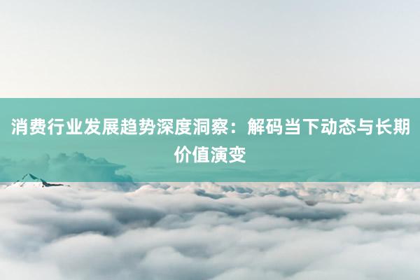 消费行业发展趋势深度洞察：解码当下动态与长期价值演变