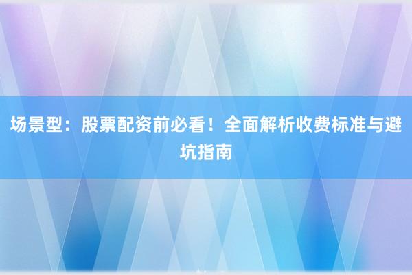 场景型：股票配资前必看！全面解析收费标准与避坑指南
