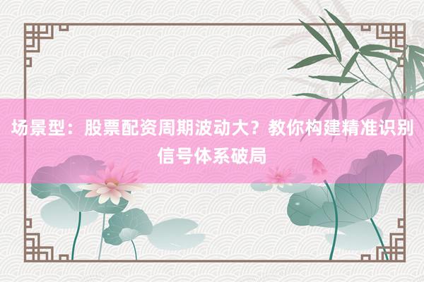 场景型：股票配资周期波动大？教你构建精准识别信号体系破局