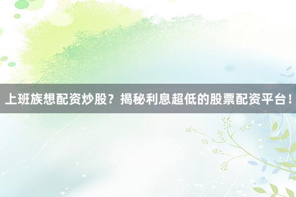 上班族想配资炒股？揭秘利息超低的股票配资平台！