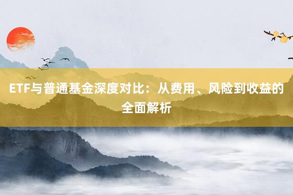 ETF与普通基金深度对比:从费用、风险到收益的全面解析