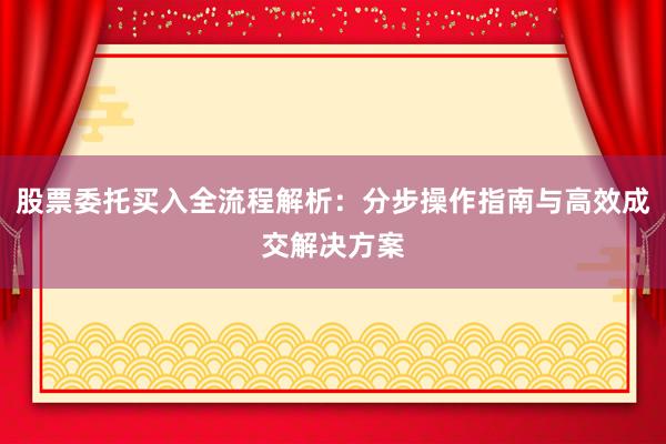 股票委托买入全流程解析：分步操作指南与高效成交解决方案