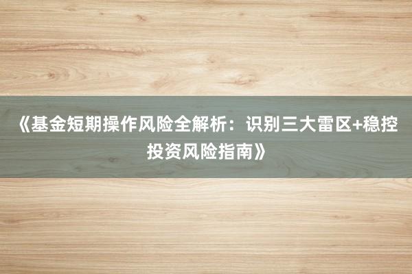 《基金短期操作风险全解析：识别三大雷区+稳控投资风险指南》