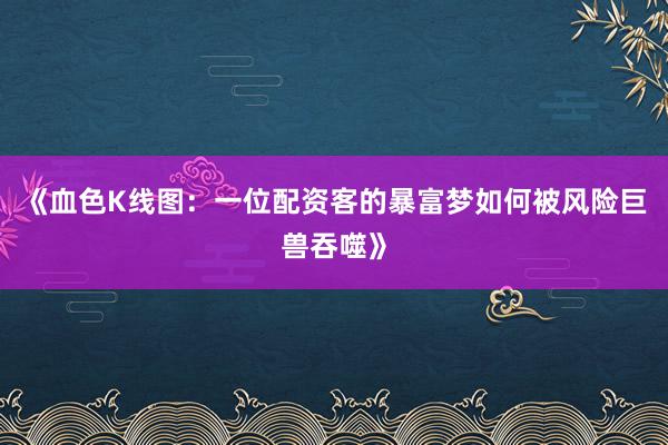《血色K线图:一位配资客的暴富梦如何被风险巨兽吞噬》