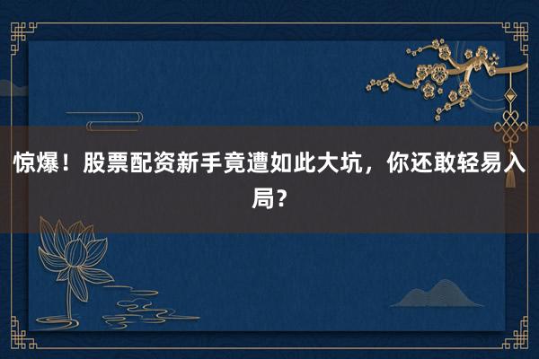 惊爆!股票配资新手竟遭如此大坑,你还敢轻易入局?
