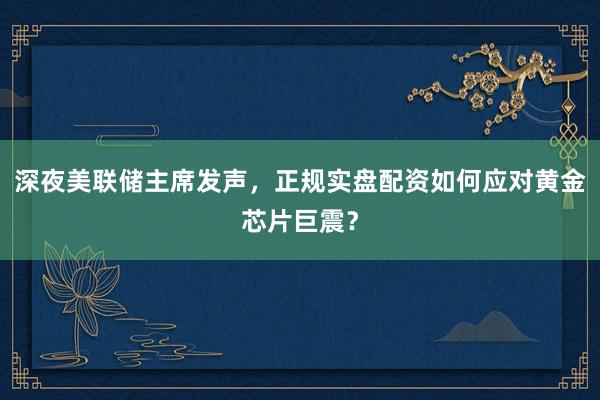 深夜美联储主席发声，正规实盘配资如何应对黄金芯片巨震？