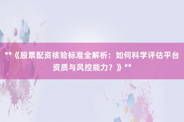 **《股票配资核验标准全解析：如何科学评估平台资质与风控能力？》**