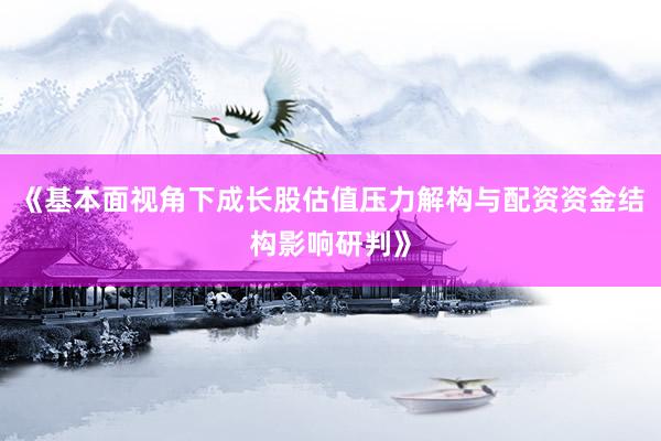 《基本面视角下成长股估值压力解构与配资资金结构影响研判》