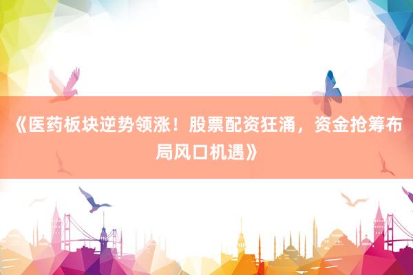 《医药板块逆势领涨！股票配资狂涌，资金抢筹布局风口机遇》
