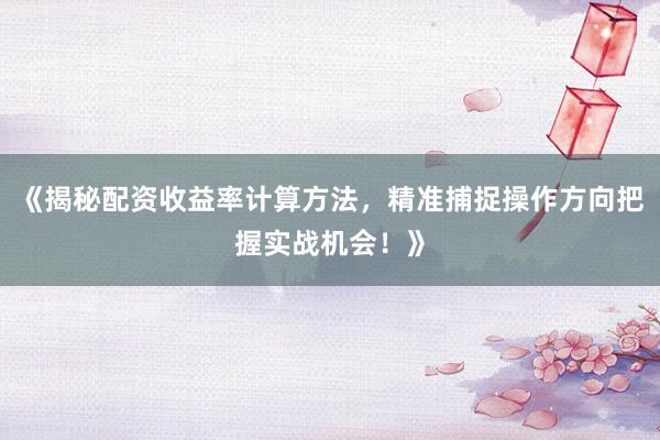 《揭秘配资收益率计算方法，精准捕捉操作方向把握实战机会！》