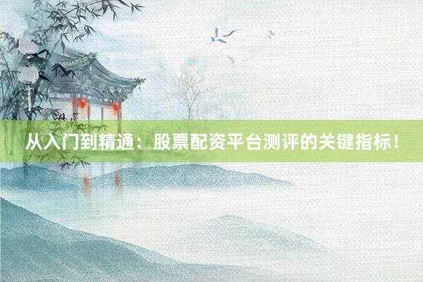 从入门到精通:股票配资平台测评的关键指标!