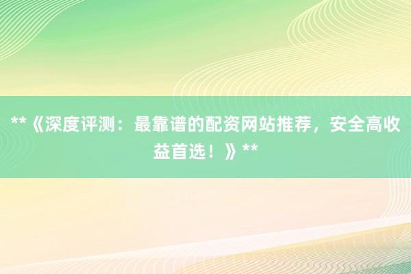 **《深度评测：最靠谱的配资网站推荐，安全高收益首选！》**