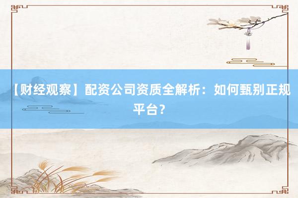 【财经观察】配资公司资质全解析：如何甄别正规平台？