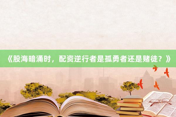 《股海暗涌时，配资逆行者是孤勇者还是赌徒？》