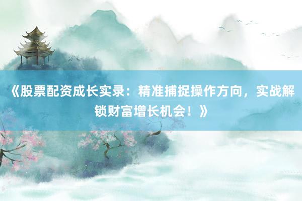 《股票配资成长实录：精准捕捉操作方向，实战解锁财富增长机会！》