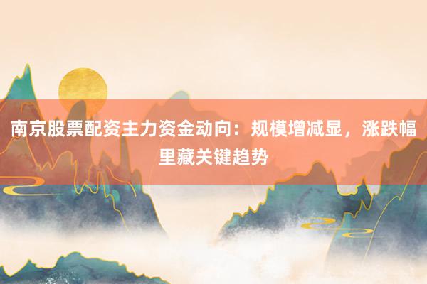 南京股票配资主力资金动向：规模增减显，涨跌幅里藏关键趋势