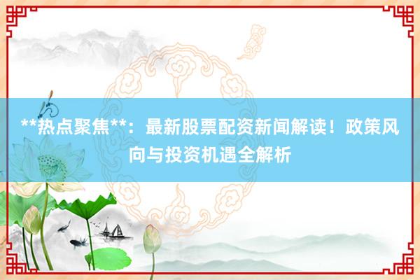 **热点聚焦**：最新股票配资新闻解读！政策风向与投资机遇全解析