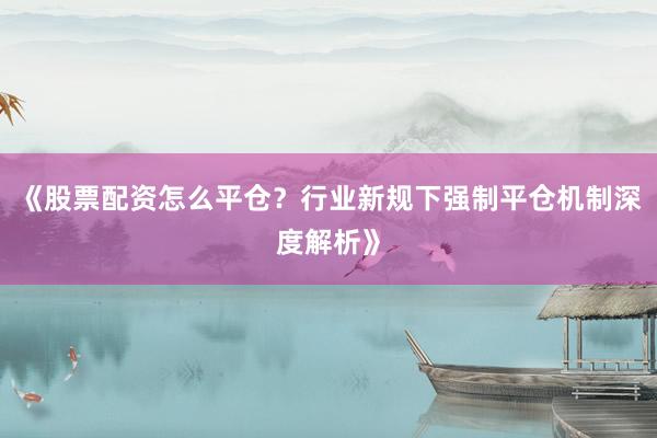 《股票配资怎么平仓？行业新规下强制平仓机制深度解析》