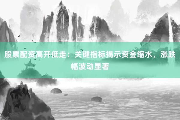 股票配资高开低走：关键指标揭示资金缩水，涨跌幅波动显著