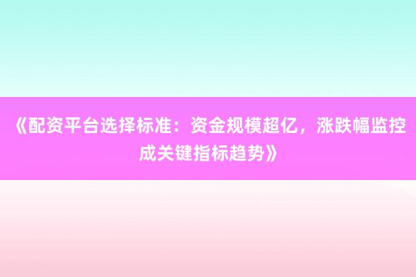 《配资平台选择标准：资金规模超亿，涨跌幅监控成关键指标趋势》