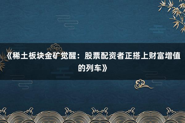 《稀土板块金矿觉醒：股票配资者正搭上财富增值的列车》