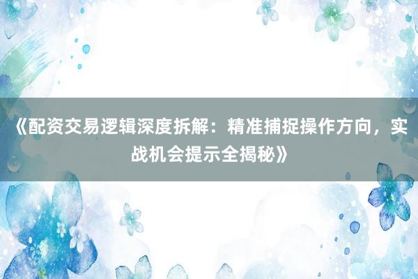 《配资交易逻辑深度拆解：精准捕捉操作方向，实战机会提示全揭秘》