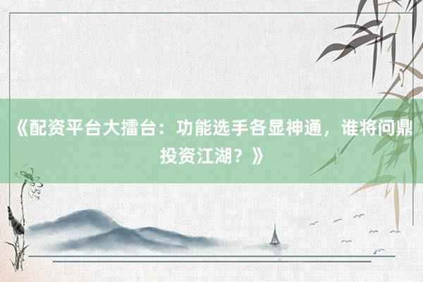 《配资平台大擂台：功能选手各显神通，谁将问鼎投资江湖？》