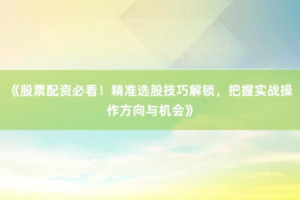 《股票配资必看！精准选股技巧解锁，把握实战操作方向与机会》