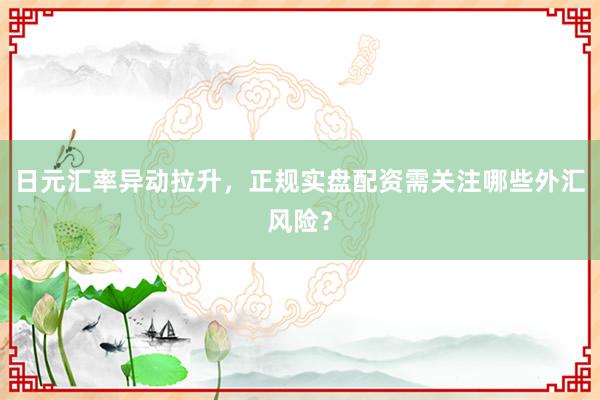 日元汇率异动拉升，正规实盘配资需关注哪些外汇风险？