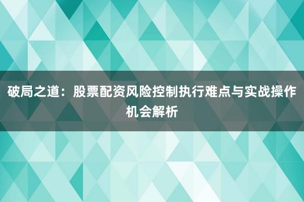破局之道:股票配资风险控制执行难点与实战操作机会解析
