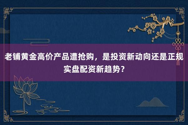 老铺黄金高价产品遭抢购，是投资新动向还是正规实盘配资新趋势？