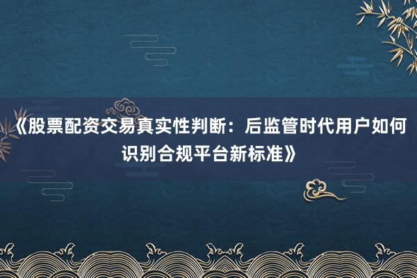 《股票配资交易真实性判断：后监管时代用户如何识别合规平台新标准》