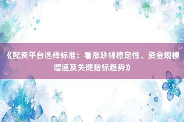 《配资平台选择标准：看涨跌幅稳定性、资金规模增速及关键指标趋势》