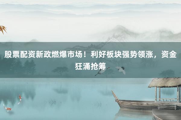 股票配资新政燃爆市场！利好板块强势领涨，资金狂涌抢筹
