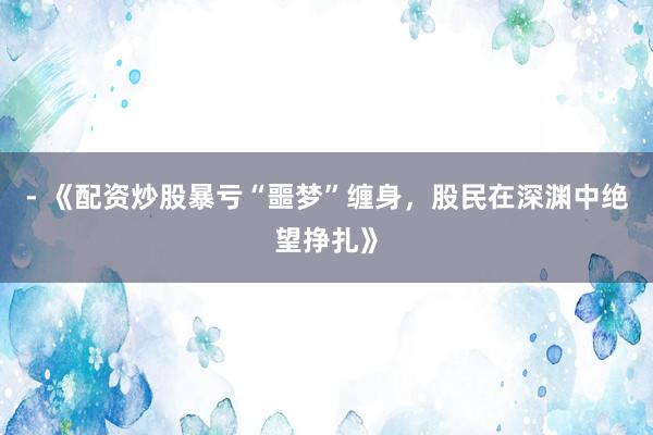 - 《配资炒股暴亏“噩梦”缠身，股民在深渊中绝望挣扎》