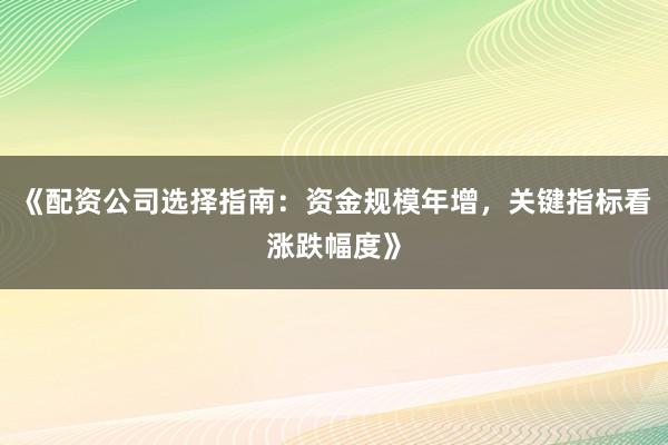 《配资公司选择指南：资金规模年增，关键指标看涨跌幅度》