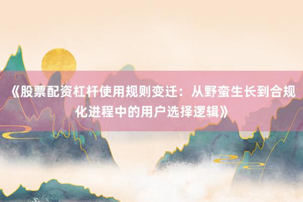 《股票配资杠杆使用规则变迁：从野蛮生长到合规化进程中的用户选择逻辑》