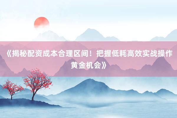 《揭秘配资成本合理区间！把握低耗高效实战操作黄金机会》