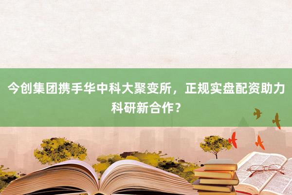 今创集团携手华中科大聚变所，正规实盘配资助力科研新合作？