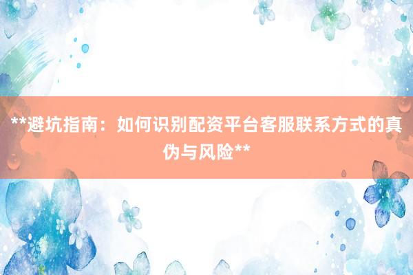 **避坑指南：如何识别配资平台客服联系方式的真伪与风险**